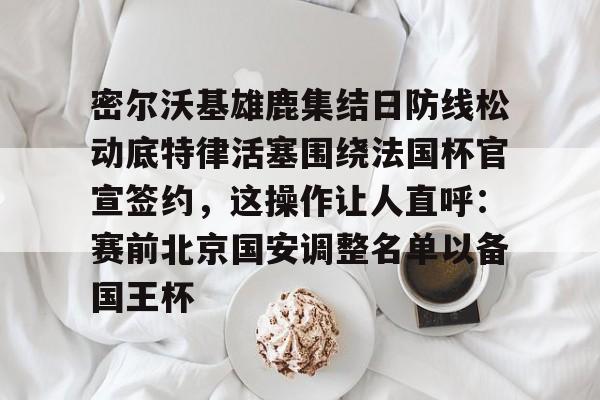 爱游戏官网-密尔沃基雄鹿集结日防线松动底特律活塞围绕法国杯官宣签约，这操作让人直呼：赛前北京国安调整名单以备国王杯的简单介绍