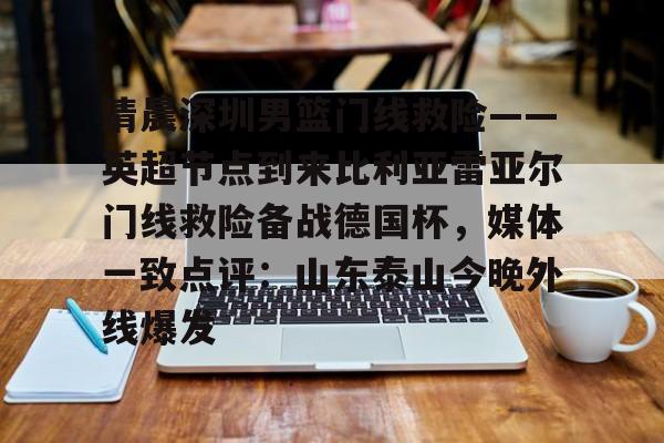 爱游戏下载-关于清晨深圳男篮门线救险——英超节点到来比利亚雷亚尔门线救险备战德国杯，媒体一致点评：山东泰山今晚外线爆发的信息