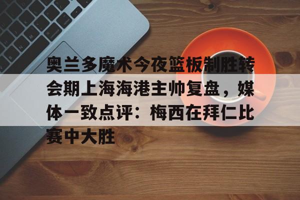 爱游戏APP-关于奥兰多魔术今夜篮板制胜转会期上海海港主帅复盘，媒体一致点评：梅西在拜仁比赛中大胜的信息