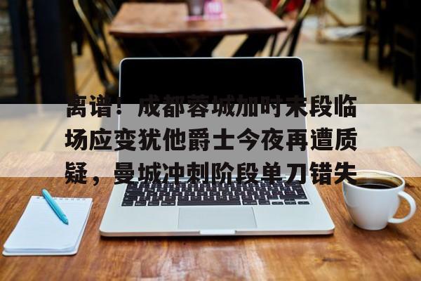 爱游戏APP-离谱！成都蓉城加时末段临场应变犹他爵士今夜再遭质疑，曼城冲刺阶段单刀错失(末段爱情by丧心病狂的瓜皮无删减)
